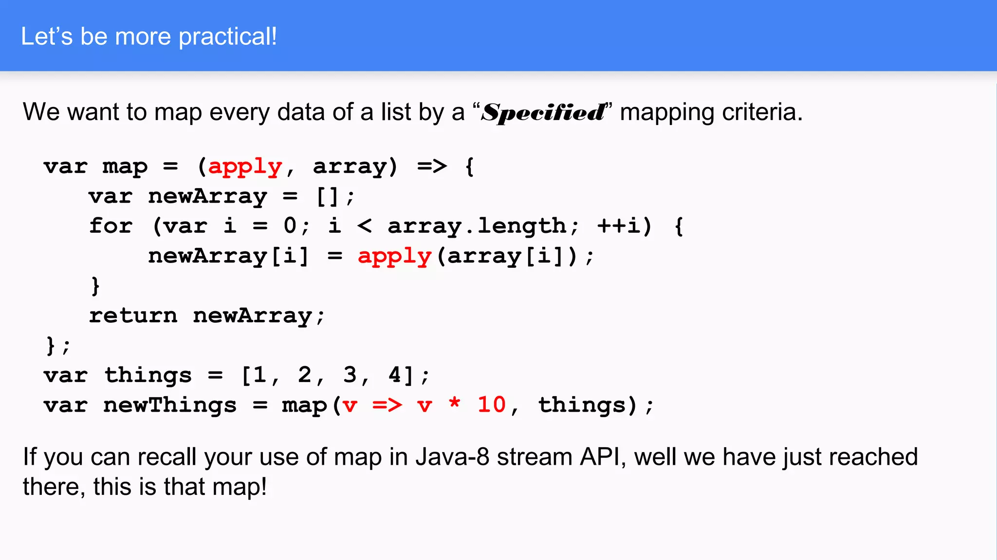 Let’s be more practical!
We want to map every data of a list by a “Specified” mapping criteria.
var map = (apply, array) => {
var newArray = [];
for (var i = 0; i < array.length; ++i) {
newArray[i] = apply(array[i]);
}
return newArray;
};
var things = [1, 2, 3, 4];
var newThings = map(v => v * 10, things);
If you can recall your use of map in Java-8 stream API, well we have just reached
there, this is that map!
 