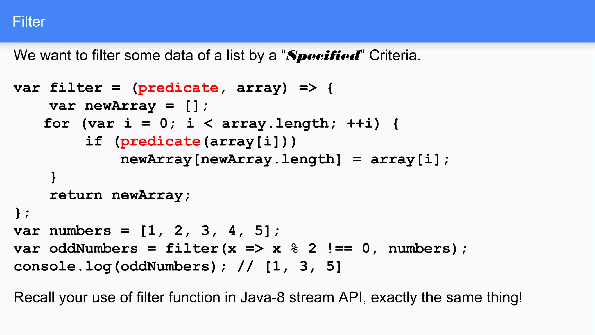 Filter
We want to filter some data of a list by a “Specified” Criteria.
var filter = (predicate, array) => {
var newArray = [];
for (var i = 0; i < array.length; ++i) {
if (predicate(array[i]))
newArray[newArray.length] = array[i];
}
return newArray;
};
var numbers = [1, 2, 3, 4, 5];
var oddNumbers = filter(x => x % 2 !== 0, numbers);
console.log(oddNumbers); // [1, 3, 5]
Recall your use of filter function in Java-8 stream API, exactly the same thing!
 