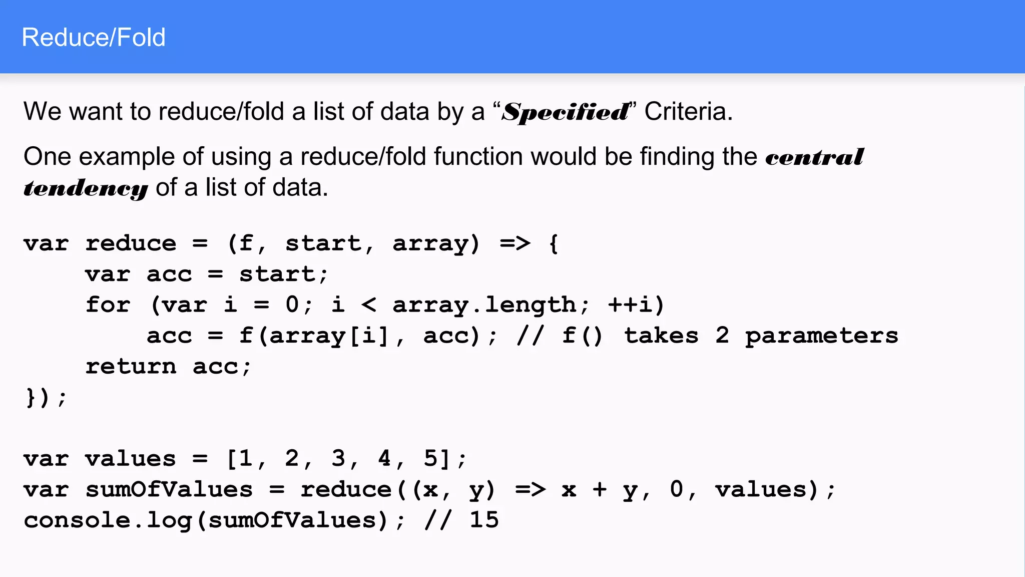 Reduce/Fold
We want to reduce/fold a list of data by a “Specified” Criteria.
One example of using a reduce/fold function would be finding the central
tendency of a list of data.
var reduce = (f, start, array) => {
var acc = start;
for (var i = 0; i < array.length; ++i)
acc = f(array[i], acc); // f() takes 2 parameters
return acc;
});
var values = [1, 2, 3, 4, 5];
var sumOfValues = reduce((x, y) => x + y, 0, values);
console.log(sumOfValues); // 15
 