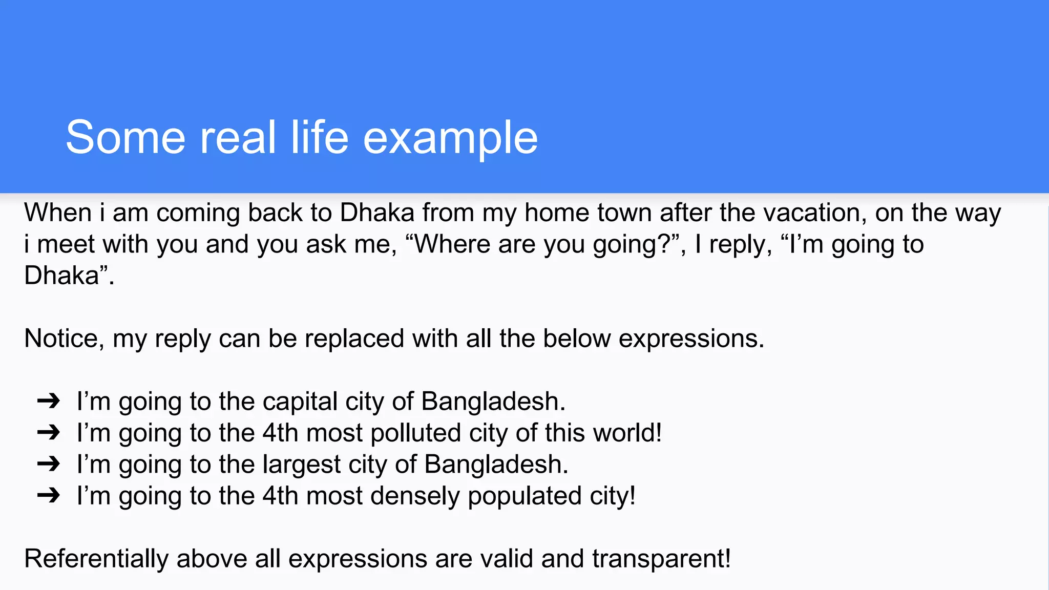 Some real life example
When i am coming back to Dhaka from my home town after the vacation, on the way
i meet with you and you ask me, “Where are you going?”, I reply, “I’m going to
Dhaka”.
Notice, my reply can be replaced with all the below expressions.
➔ I’m going to the capital city of Bangladesh.
➔ I’m going to the 4th most polluted city of this world!
➔ I’m going to the largest city of Bangladesh.
➔ I’m going to the 4th most densely populated city!
Referentially above all expressions are valid and transparent!
 