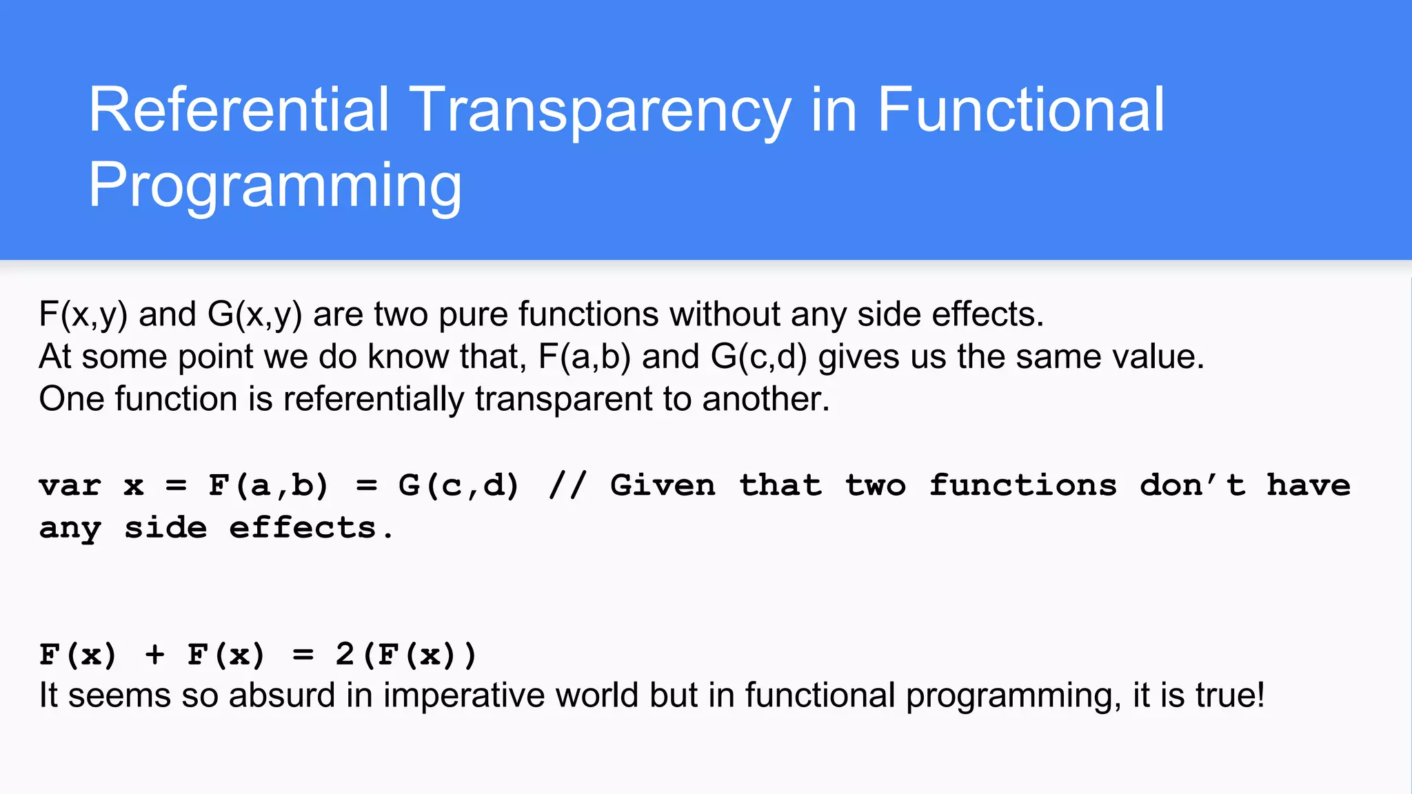 Referential Transparency in Functional
Programming
F(x,y) and G(x,y) are two pure functions without any side effects.
At some point we do know that, F(a,b) and G(c,d) gives us the same value.
One function is referentially transparent to another.
var x = F(a,b) = G(c,d) // Given that two functions don’t have
any side effects.
F(x) + F(x) = 2(F(x))
It seems so absurd in imperative world but in functional programming, it is true!
 