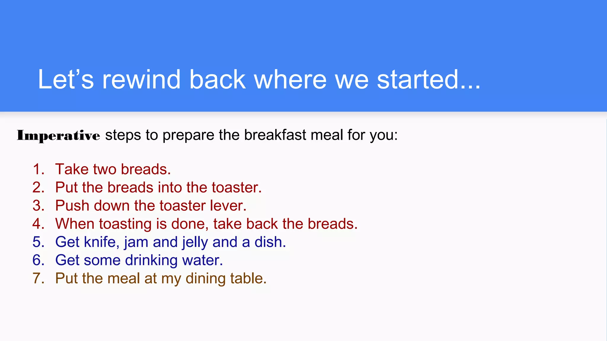 Let’s rewind back where we started...
Imperative steps to prepare the breakfast meal for you:
1. Take two breads.
2. Put the breads into the toaster.
3. Push down the toaster lever.
4. When toasting is done, take back the breads.
5. Get knife, jam and jelly and a dish.
6. Get some drinking water.
7. Put the meal at my dining table.
 
