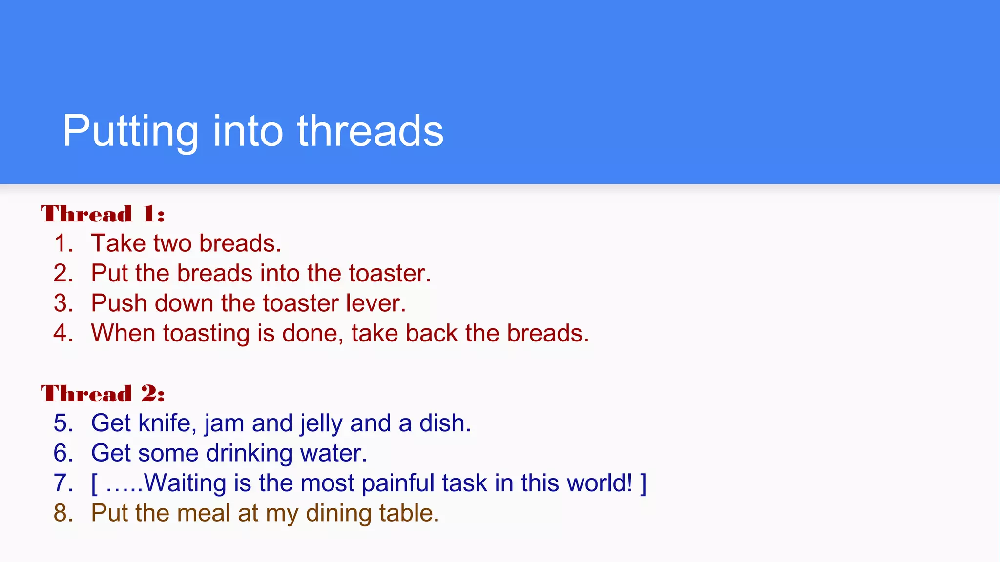 Putting into threads
Thread 1:
1. Take two breads.
2. Put the breads into the toaster.
3. Push down the toaster lever.
4. When toasting is done, take back the breads.
Thread 2:
5. Get knife, jam and jelly and a dish.
6. Get some drinking water.
7. [ …..Waiting is the most painful task in this world! ]
8. Put the meal at my dining table.
 