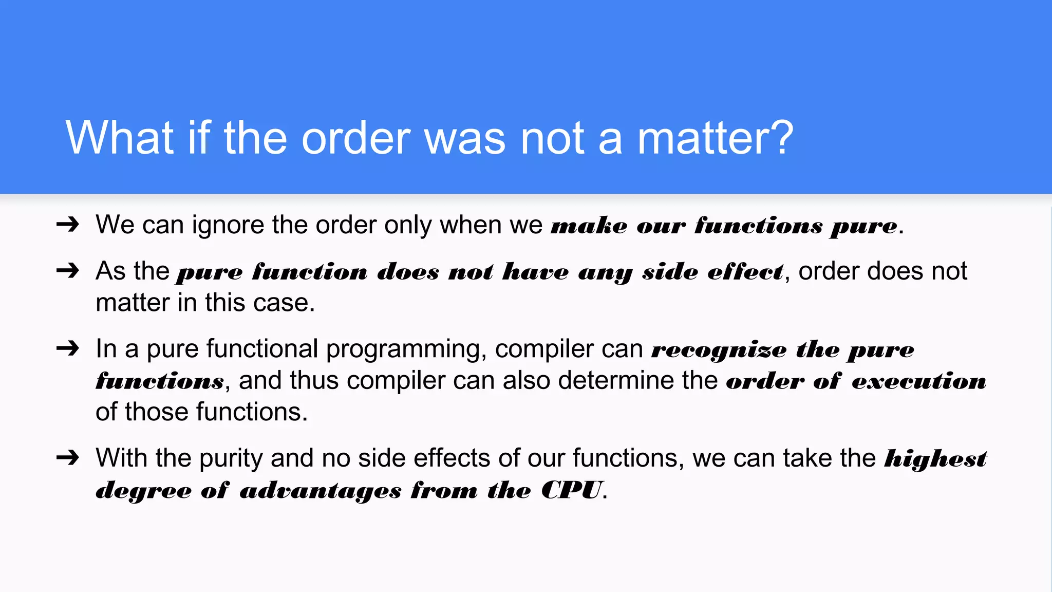 What if the order was not a matter?
➔ We can ignore the order only when we make our functions pure.
➔ As the pure function does not have any side effect, order does not
matter in this case.
➔ In a pure functional programming, compiler can recognize the pure
functions, and thus compiler can also determine the order of execution
of those functions.
➔ With the purity and no side effects of our functions, we can take the highest
degree of advantages from the CPU.
 