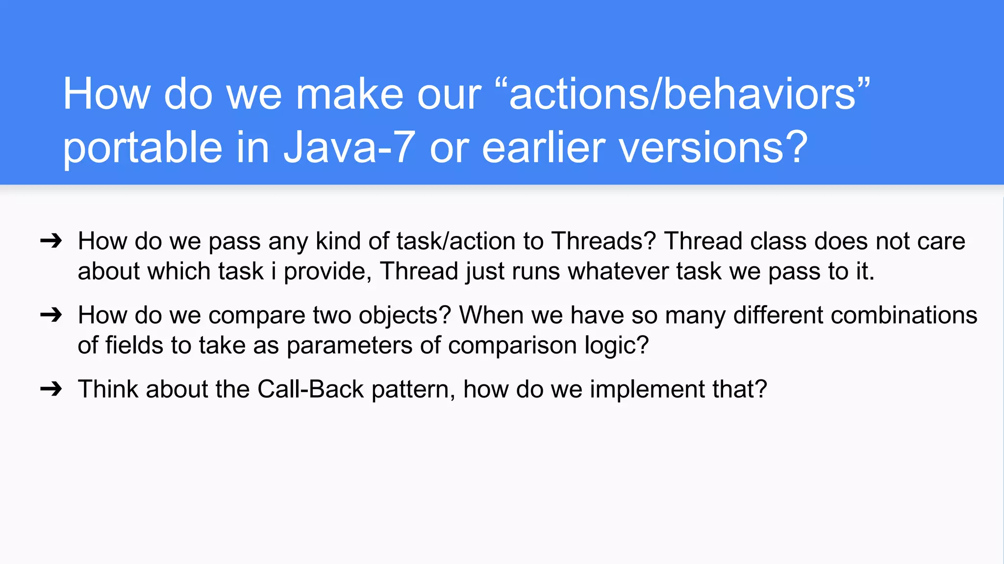 How do we make our “actions/behaviors”
portable in Java-7 or earlier versions?
➔ How do we pass any kind of task/action to Threads? Thread class does not care
about which task i provide, Thread just runs whatever task we pass to it.
➔ How do we compare two objects? When we have so many different combinations
of fields to take as parameters of comparison logic?
➔ Think about the Call-Back pattern, how do we implement that?
 