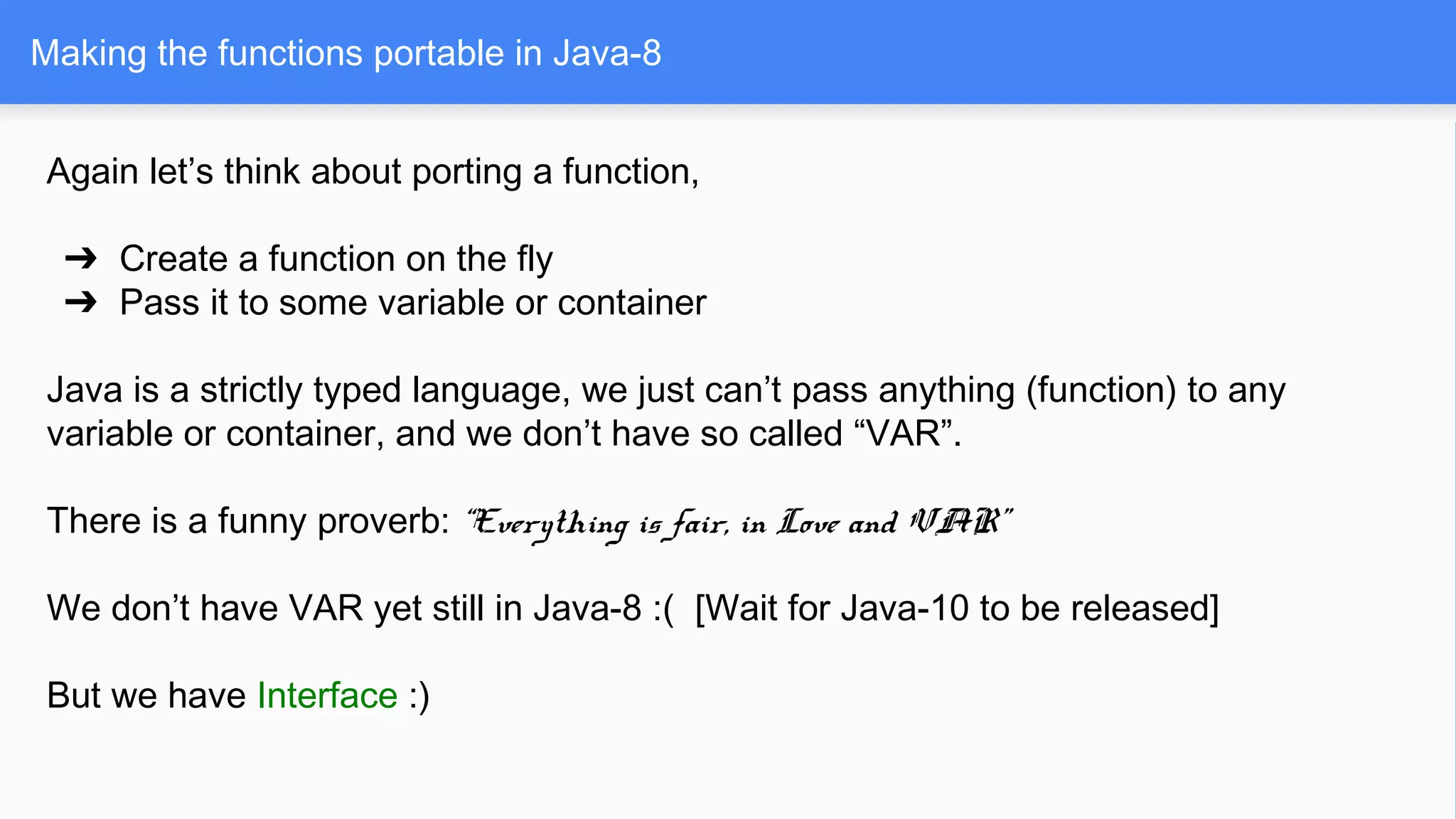 Making the functions portable in Java-8
Again let’s think about porting a function,
➔ Create a function on the fly
➔ Pass it to some variable or container
Java is a strictly typed language, we just can’t pass anything (function) to any
variable or container, and we don’t have so called “VAR”.
There is a funny proverb: “Everything is fair, in Love and VAR”
We don’t have VAR yet still in Java-8 :( [Wait for Java-10 to be released]
But we have Interface :)
 