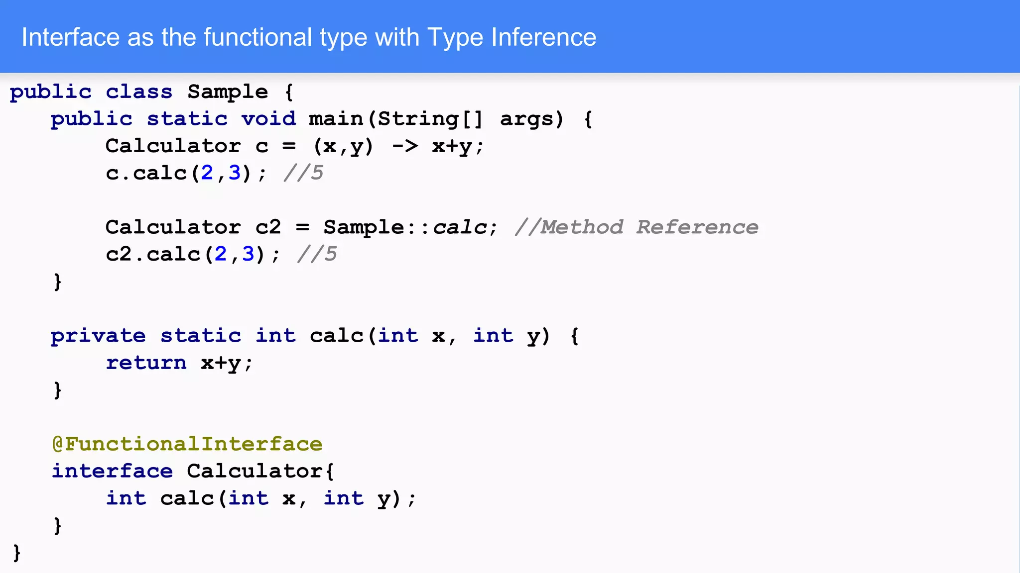 Interface as the functional type with Type Inference
public class Sample {
public static void main(String[] args) {
Calculator c = (x,y) -> x+y;
c.calc(2,3); //5
Calculator c2 = Sample::calc; //Method Reference
c2.calc(2,3); //5
}
private static int calc(int x, int y) {
return x+y;
}
@FunctionalInterface
interface Calculator{
int calc(int x, int y);
}
}
 