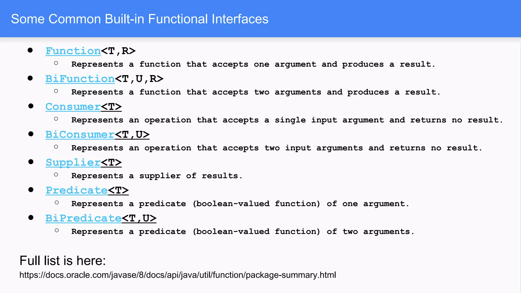 Some Common Built-in Functional Interfaces
● Function<T,R>
○ Represents a function that accepts one argument and produces a result.
● BiFunction<T,U,R>
○ Represents a function that accepts two arguments and produces a result.
● Consumer<T>
○ Represents an operation that accepts a single input argument and returns no result.
● BiConsumer<T,U>
○ Represents an operation that accepts two input arguments and returns no result.
● Supplier<T>
○ Represents a supplier of results.
● Predicate<T>
○ Represents a predicate (boolean-valued function) of one argument.
● BiPredicate<T,U>
○ Represents a predicate (boolean-valued function) of two arguments.
Full list is here:
https://docs.oracle.com/javase/8/docs/api/java/util/function/package-summary.html
 