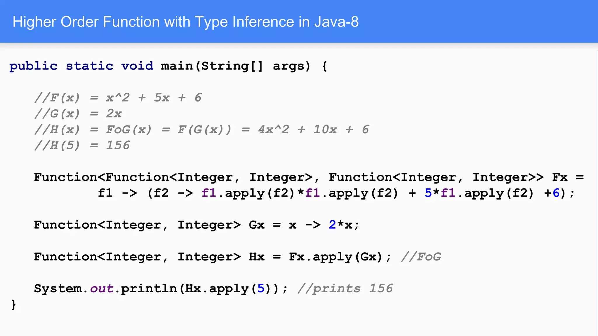 Higher Order Function with Type Inference in Java-8
public static void main(String[] args) {
//F(x) = x^2 + 5x + 6
//G(x) = 2x
//H(x) = FoG(x) = F(G(x)) = 4x^2 + 10x + 6
//H(5) = 156
Function<Function<Integer, Integer>, Function<Integer, Integer>> Fx =
f1 -> (f2 -> f1.apply(f2)*f1.apply(f2) + 5*f1.apply(f2) +6);
Function<Integer, Integer> Gx = x -> 2*x;
Function<Integer, Integer> Hx = Fx.apply(Gx); //FoG
System.out.println(Hx.apply(5)); //prints 156
}
 