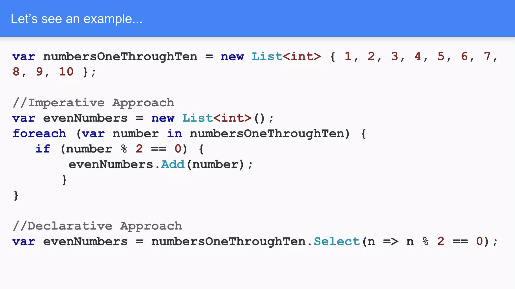 Let’s see an example...
var numbersOneThroughTen = new List<int> { 1, 2, 3, 4, 5, 6, 7,
8, 9, 10 };
//Imperative Approach
var evenNumbers = new List<int>();
foreach (var number in numbersOneThroughTen) {
if (number % 2 == 0) {
evenNumbers.Add(number);
}
}
//Declarative Approach
var evenNumbers = numbersOneThroughTen.Select(n => n % 2 == 0);
 
