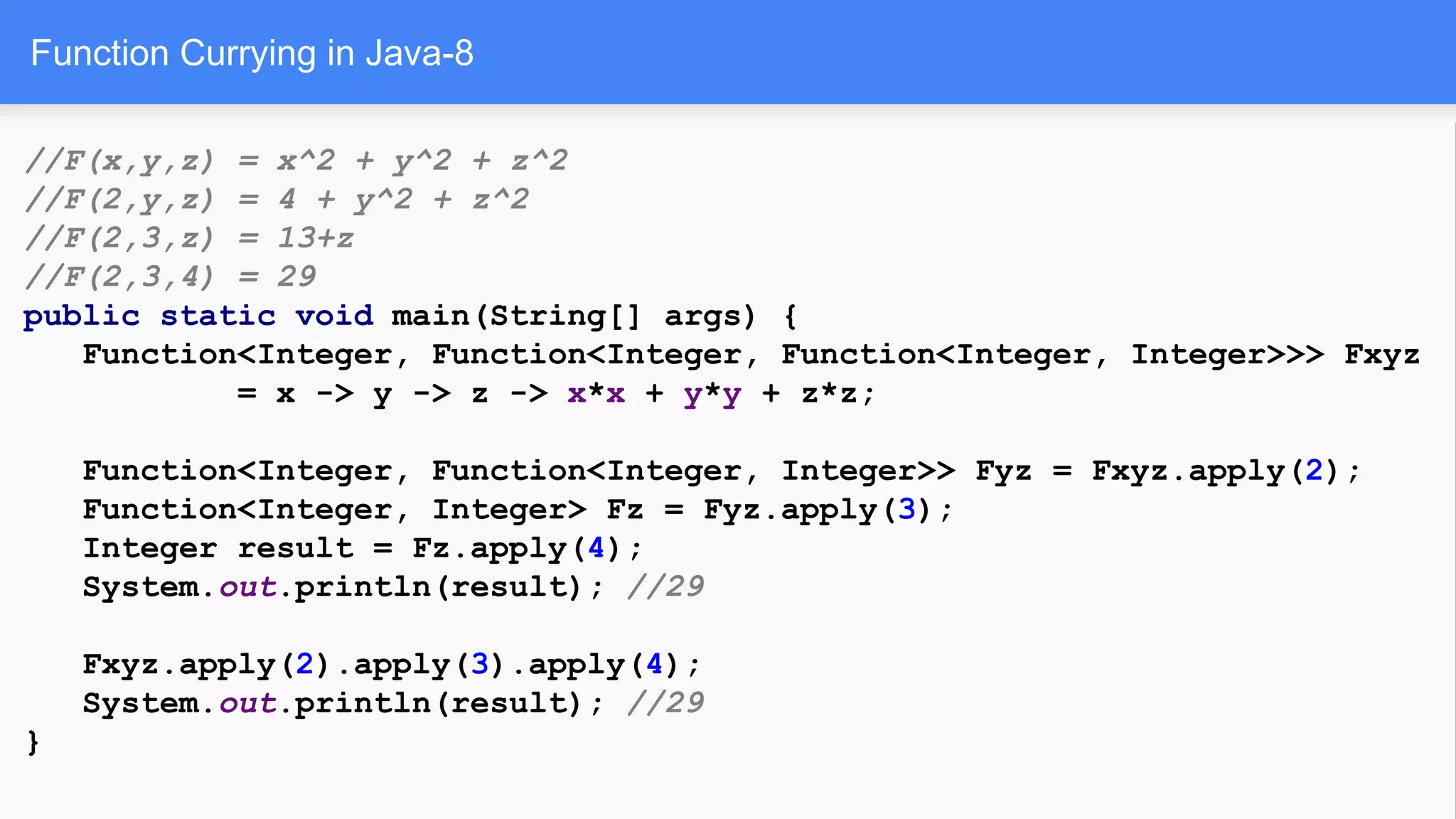Function Currying in Java-8
//F(x,y,z) = x^2 + y^2 + z^2
//F(2,y,z) = 4 + y^2 + z^2
//F(2,3,z) = 13+z
//F(2,3,4) = 29
public static void main(String[] args) {
Function<Integer, Function<Integer, Function<Integer, Integer>>> Fxyz
= x -> y -> z -> x*x + y*y + z*z;
Function<Integer, Function<Integer, Integer>> Fyz = Fxyz.apply(2);
Function<Integer, Integer> Fz = Fyz.apply(3);
Integer result = Fz.apply(4);
System.out.println(result); //29
Fxyz.apply(2).apply(3).apply(4);
System.out.println(result); //29
}
 