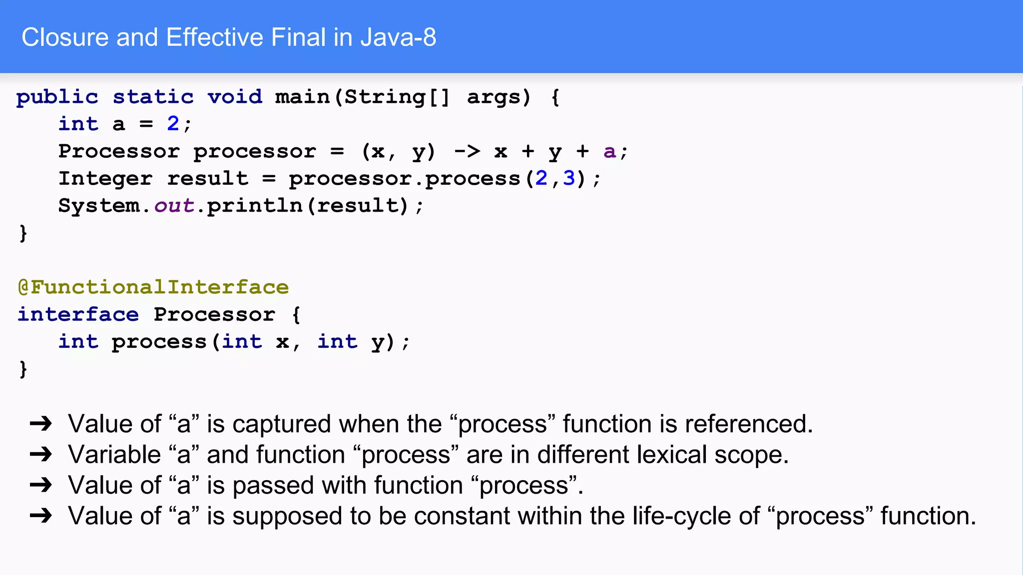 Closure and Effective Final in Java-8
public static void main(String[] args) {
int a = 2;
Processor processor = (x, y) -> x + y + a;
Integer result = processor.process(2,3);
System.out.println(result);
}
@FunctionalInterface
interface Processor {
int process(int x, int y);
}
➔ Value of “a” is captured when the “process” function is referenced.
➔ Variable “a” and function “process” are in different lexical scope.
➔ Value of “a” is passed with function “process”.
➔ Value of “a” is supposed to be constant within the life-cycle of “process” function.
 