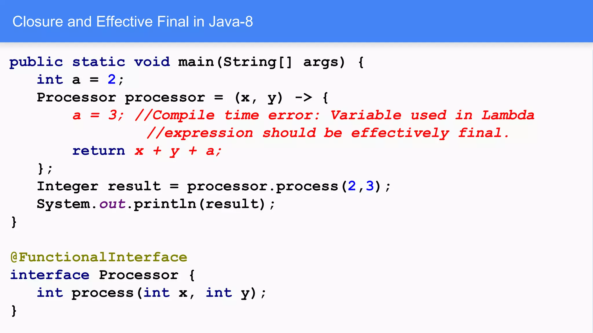 Closure and Effective Final in Java-8
public static void main(String[] args) {
int a = 2;
Processor processor = (x, y) -> {
a = 3; //Compile time error: Variable used in Lambda
//expression should be effectively final.
return x + y + a;
};
Integer result = processor.process(2,3);
System.out.println(result);
}
@FunctionalInterface
interface Processor {
int process(int x, int y);
}
 