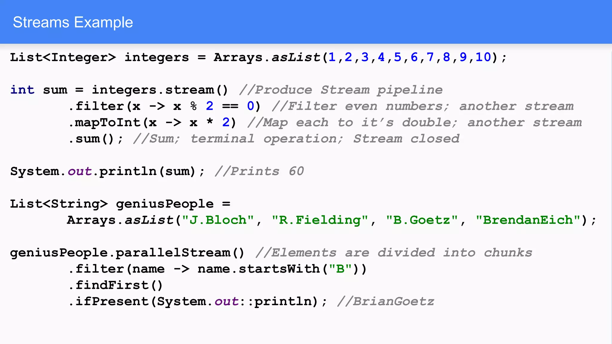 Streams Example
List<Integer> integers = Arrays.asList(1,2,3,4,5,6,7,8,9,10);
int sum = integers.stream() //Produce Stream pipeline
.filter(x -> x % 2 == 0) //Filter even numbers; another stream
.mapToInt(x -> x * 2) //Map each to it’s double; another stream
.sum(); //Sum; terminal operation; Stream closed
System.out.println(sum); //Prints 60
List<String> geniusPeople =
Arrays.asList("J.Bloch", "R.Fielding", "B.Goetz", "BrendanEich");
geniusPeople.parallelStream() //Elements are divided into chunks
.filter(name -> name.startsWith("B"))
.findFirst()
.ifPresent(System.out::println); //BrianGoetz
 