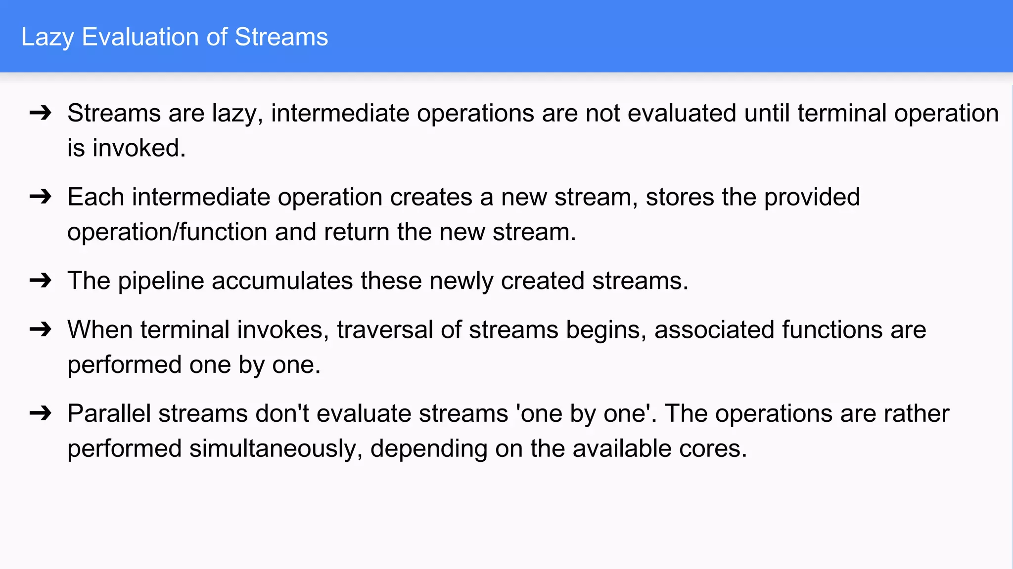 Lazy Evaluation of Streams
➔ Streams are lazy, intermediate operations are not evaluated until terminal operation
is invoked.
➔ Each intermediate operation creates a new stream, stores the provided
operation/function and return the new stream.
➔ The pipeline accumulates these newly created streams.
➔ When terminal invokes, traversal of streams begins, associated functions are
performed one by one.
➔ Parallel streams don't evaluate streams 'one by one'. The operations are rather
performed simultaneously, depending on the available cores.
 