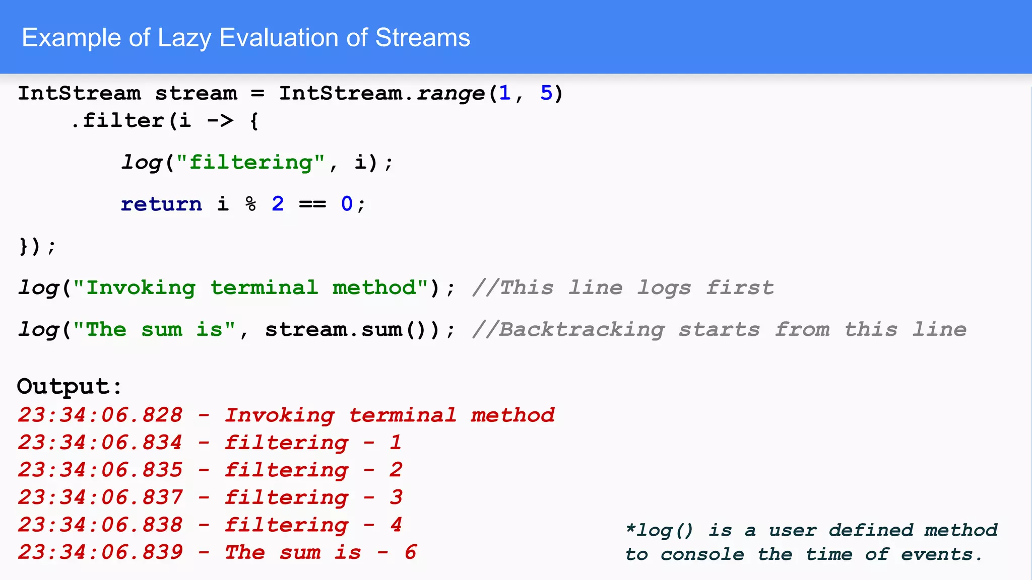 Example of Lazy Evaluation of Streams
IntStream stream = IntStream.range(1, 5)
.filter(i -> {
log("filtering", i);
return i % 2 == 0;
});
log("Invoking terminal method"); //This line logs first
log("The sum is", stream.sum()); //Backtracking starts from this line
Output:
23:34:06.828 - Invoking terminal method
23:34:06.834 - filtering - 1
23:34:06.835 - filtering - 2
23:34:06.837 - filtering - 3
23:34:06.838 - filtering - 4
23:34:06.839 - The sum is - 6
*log() is a user defined method
to console the time of events.
 