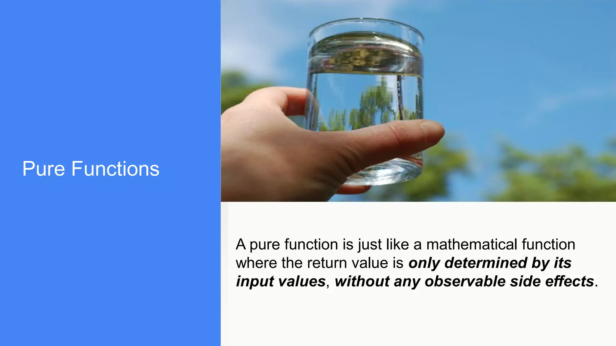 Pure Functions
A pure function is just like a mathematical function
where the return value is only determined by its
input values, without any observable side effects.
 