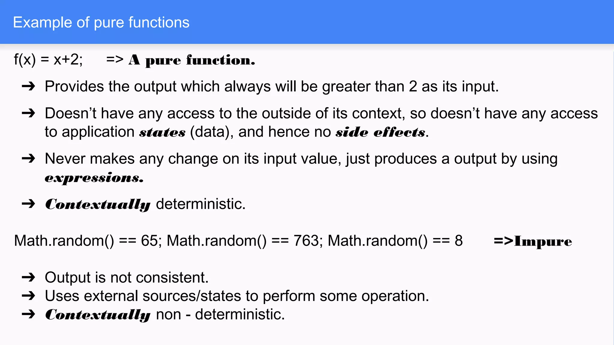 f(x) = x+2; => A pure function.
➔ Provides the output which always will be greater than 2 as its input.
➔ Doesn’t have any access to the outside of its context, so doesn’t have any access
to application states (data), and hence no side effects.
➔ Never makes any change on its input value, just produces a output by using
expressions.
➔ Contextually deterministic.
Math.random() == 65; Math.random() == 763; Math.random() == 8 =>Impure
➔ Output is not consistent.
➔ Uses external sources/states to perform some operation.
➔ Contextually non - deterministic.
Example of pure functions
 