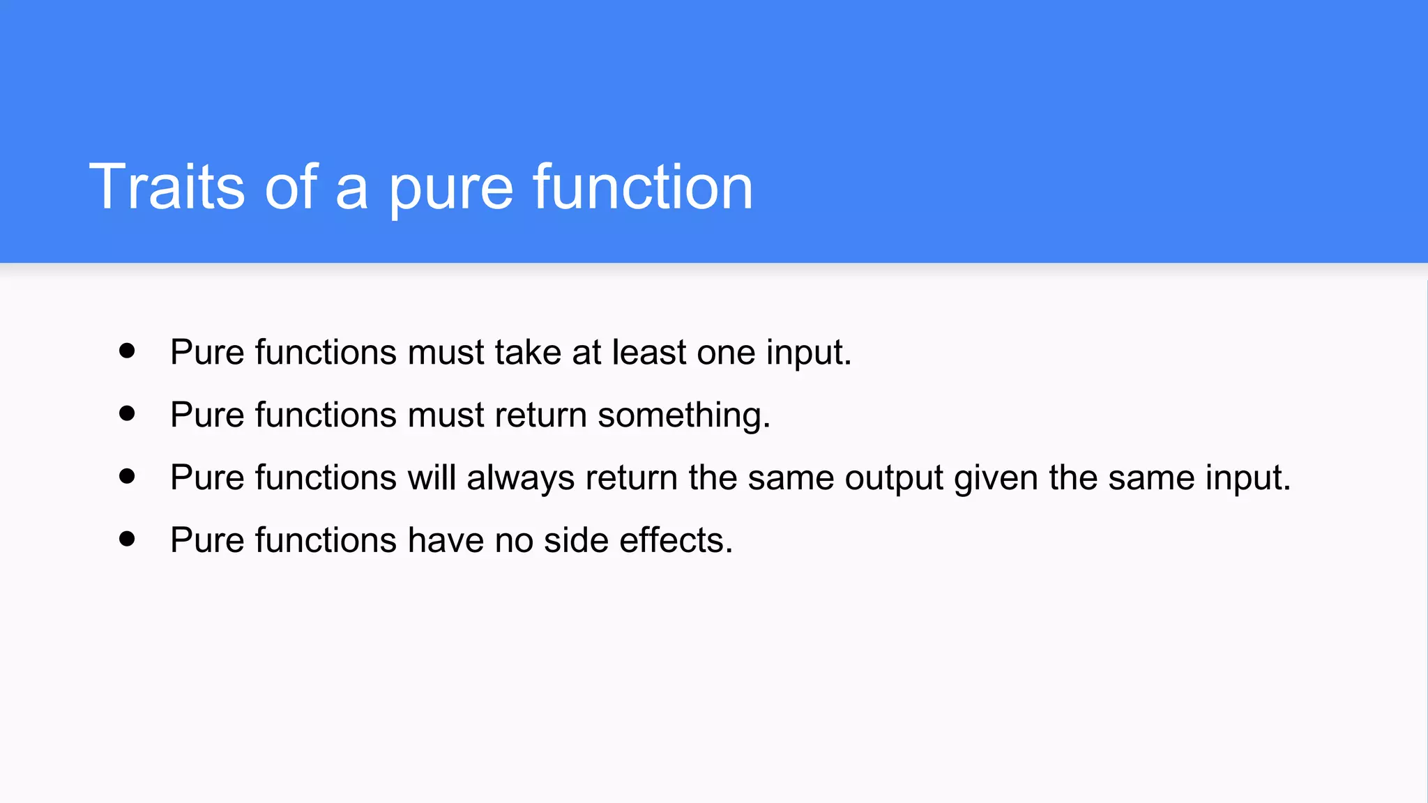 Traits of a pure function
● Pure functions must take at least one input.
● Pure functions must return something.
● Pure functions will always return the same output given the same input.
● Pure functions have no side effects.
 