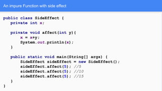 public class SideEffect {
private int x;
private void affect(int y){
x = x+y;
System.out.println(x);
}
public static void main(String[] args) {
SideEffect sideEffect = new SideEffect();
sideEffect.affect(5); //5
sideEffect.affect(5); //10
sideEffect.affect(5); //15
}
}
An impure Function with side effect
 