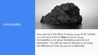 Immutability
Immutability is not about forbidding change at all. Instead
immutability is more on how to handle change.
Immutability is not about forbidding some kind of
operations. You still can add an element to an array,
the difference is that you just do it differently.
 