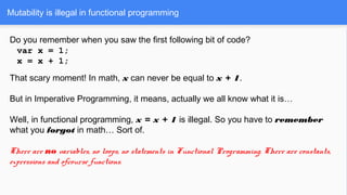 Mutability is illegal in functional programming
Do you remember when you saw the first following bit of code?
var x = 1;
x = x + 1;
That scary moment! In math, x can never be equal to x + 1.
But in Imperative Programming, it means, actually we all know what it is…
Well, in functional programming, x = x + 1 is illegal. So you have to remember
what you forgot in math… Sort of.
There are no variables, no loops, no statements in Functional Programming. There are constants,
expressions and ofcourse functions.
 