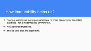 How immutability helps us?
➔ No more waiting, no more race conditions, no more concurrency controlling
overhead - for a multithreaded environment.
➔ No accidental mutations.
➔ Thread safe data and algorithms.
 