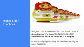 Higher order
Functions
A higher order function is a function which takes a
function as it’s input and produces either
function or data or both as it’s output.
In functional programming, all functions are higher
order functions.
 