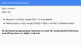 Some mathematical examples
F(x) = x2
+3x+1
G(x) = 2x
➔ We put x = 2 at F(x), we get F(2) = 11; A co-domain.
➔ When we put x = G(x), we get, F(G(x)) = F(2x) = 4x2
+6x+1; Another function.
In functional programming, functions are just the mathematical functions,
and all functions are higher ordered.
 