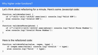 Why higher order functions?
Let’s think about refactoring for a minute. Here’s some Javascript code:
function validateSsn(ssn) {
if (/^d{3}-d{2}-d{4}$/.exec(ssn)) console.log('Valid SSN');
else console.log('Invalid SSN');
}
function validatePhone(phone) {
if (/^(d{3})d{3}-d{4}$/.exec(phone)) console.log('Valid Phone Number');
else console.log('Invalid Phone Number');
}
Here is the refactored code:
function validateValue(value, regex, type) {
if (regex.exec(value)) console.log('Invalid ' + type);
else console.log('Valid ' + type);
}
 