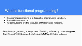 What is functional programming?
● Functional programming is a declarative programming paradigm.
● Rooted in Mathematics.
● All computations are the execution of Mathematical functions.
Functional programming is the process of building software by composing pure
functions, avoiding shared state, mutability, and side-effects.
 
