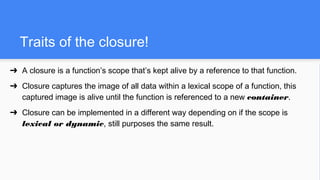 Traits of the closure!
➔ A closure is a function’s scope that’s kept alive by a reference to that function.
➔ Closure captures the image of all data within a lexical scope of a function, this
captured image is alive until the function is referenced to a new container.
➔ Closure can be implemented in a different way depending on if the scope is
lexical or dynamic, still purposes the same result.
 