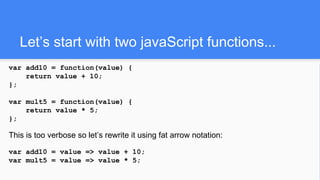 Let’s start with two javaScript functions...
var add10 = function(value) {
return value + 10;
};
var mult5 = function(value) {
return value * 5;
};
This is too verbose so let’s rewrite it using fat arrow notation:
var add10 = value => value + 10;
var mult5 = value => value * 5;
 