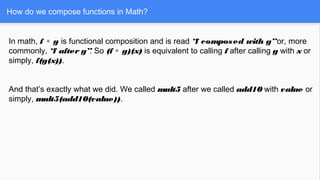 How do we compose functions in Math?
In math, f g∘ is functional composition and is read “f composed with g”or, more
commonly, “f after g”. So (f g)(x)∘ is equivalent to calling f after calling g with x or
simply, f(g(x)).
And that’s exactly what we did. We called mult5 after we called add10 with value or
simply, mult5(add10(value)).
 