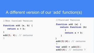 A different version of our ‘add’ function(s)
//Non Curried Version
function add (a, b) {
return a + b;
}
add(3, 4); // returns
7
//Curried Version
function add (a) {
return function (b)
{
return a + b;
}
}
add(3)(4); // returns
7
var add3 = add(3);
add3(4); // returns 7
 
