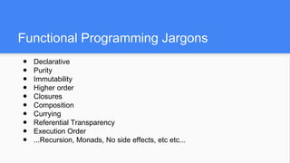 Functional Programming Jargons
● Declarative
● Purity
● Immutability
● Higher order
● Closures
● Composition
● Currying
● Referential Transparency
● Execution Order
● ...Recursion, Monads, No side effects, etc etc...
 