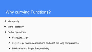 Why currying Functions?
➔ More purity
➔ More Testability
➔ Partial operations
◆ F(x)(y)(z)......(p)
◆ x , y, z ….p; So many operations and each are long computations
◆ Modularity and Single Responsibility
 