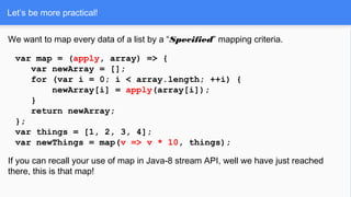 Let’s be more practical!
We want to map every data of a list by a “Specified” mapping criteria.
var map = (apply, array) => {
var newArray = [];
for (var i = 0; i < array.length; ++i) {
newArray[i] = apply(array[i]);
}
return newArray;
};
var things = [1, 2, 3, 4];
var newThings = map(v => v * 10, things);
If you can recall your use of map in Java-8 stream API, well we have just reached
there, this is that map!
 