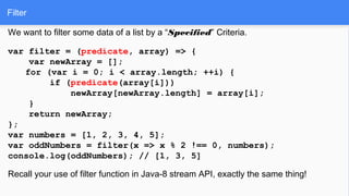 Filter
We want to filter some data of a list by a “Specified” Criteria.
var filter = (predicate, array) => {
var newArray = [];
for (var i = 0; i < array.length; ++i) {
if (predicate(array[i]))
newArray[newArray.length] = array[i];
}
return newArray;
};
var numbers = [1, 2, 3, 4, 5];
var oddNumbers = filter(x => x % 2 !== 0, numbers);
console.log(oddNumbers); // [1, 3, 5]
Recall your use of filter function in Java-8 stream API, exactly the same thing!
 