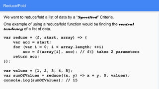 Reduce/Fold
We want to reduce/fold a list of data by a “Specified” Criteria.
One example of using a reduce/fold function would be finding the central
tendency of a list of data.
var reduce = (f, start, array) => {
var acc = start;
for (var i = 0; i < array.length; ++i)
acc = f(array[i], acc); // f() takes 2 parameters
return acc;
});
var values = [1, 2, 3, 4, 5];
var sumOfValues = reduce((x, y) => x + y, 0, values);
console.log(sumOfValues); // 15
 