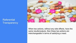 Referential
Transparency
When two actions, without any side effects, have the
same results/outputs, then these two actions are
interchangeable in terms of satisfying a need.
 