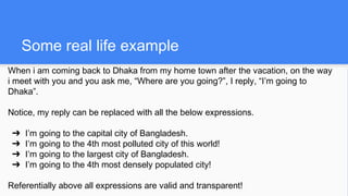 Some real life example
When i am coming back to Dhaka from my home town after the vacation, on the way
i meet with you and you ask me, “Where are you going?”, I reply, “I’m going to
Dhaka”.
Notice, my reply can be replaced with all the below expressions.
➔ I’m going to the capital city of Bangladesh.
➔ I’m going to the 4th most polluted city of this world!
➔ I’m going to the largest city of Bangladesh.
➔ I’m going to the 4th most densely populated city!
Referentially above all expressions are valid and transparent!
 