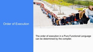 Order of Execution
The order of execution in a Pure Functional Language
can be determined by the compiler.
 