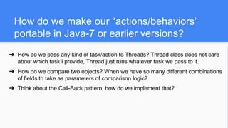 How do we make our “actions/behaviors”
portable in Java-7 or earlier versions?
➔ How do we pass any kind of task/action to Threads? Thread class does not care
about which task i provide, Thread just runs whatever task we pass to it.
➔ How do we compare two objects? When we have so many different combinations
of fields to take as parameters of comparison logic?
➔ Think about the Call-Back pattern, how do we implement that?
 