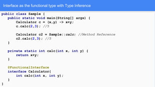 Interface as the functional type with Type Inference
public class Sample {
public static void main(String[] args) {
Calculator c = (x,y) -> x+y;
c.calc(2,3); //5
Calculator c2 = Sample::calc; //Method Reference
c2.calc(2,3); //5
}
private static int calc(int x, int y) {
return x+y;
}
@FunctionalInterface
interface Calculator{
int calc(int x, int y);
}
}
 