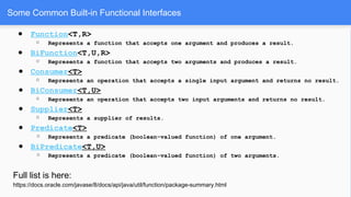 Some Common Built-in Functional Interfaces
● Function<T,R>
○ Represents a function that accepts one argument and produces a result.
● BiFunction<T,U,R>
○ Represents a function that accepts two arguments and produces a result.
● Consumer<T>
○ Represents an operation that accepts a single input argument and returns no result.
● BiConsumer<T,U>
○ Represents an operation that accepts two input arguments and returns no result.
● Supplier<T>
○ Represents a supplier of results.
● Predicate<T>
○ Represents a predicate (boolean-valued function) of one argument.
● BiPredicate<T,U>
○ Represents a predicate (boolean-valued function) of two arguments.
Full list is here:
https://docs.oracle.com/javase/8/docs/api/java/util/function/package-summary.html
 