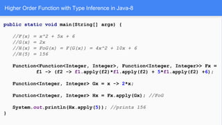 Higher Order Function with Type Inference in Java-8
public static void main(String[] args) {
//F(x) = x^2 + 5x + 6
//G(x) = 2x
//H(x) = FoG(x) = F(G(x)) = 4x^2 + 10x + 6
//H(5) = 156
Function<Function<Integer, Integer>, Function<Integer, Integer>> Fx =
f1 -> (f2 -> f1.apply(f2)*f1.apply(f2) + 5*f1.apply(f2) +6);
Function<Integer, Integer> Gx = x -> 2*x;
Function<Integer, Integer> Hx = Fx.apply(Gx); //FoG
System.out.println(Hx.apply(5)); //prints 156
}
 