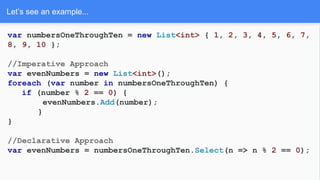 Let’s see an example...
var numbersOneThroughTen = new List<int> { 1, 2, 3, 4, 5, 6, 7,
8, 9, 10 };
//Imperative Approach
var evenNumbers = new List<int>();
foreach (var number in numbersOneThroughTen) {
if (number % 2 == 0) {
evenNumbers.Add(number);
}
}
//Declarative Approach
var evenNumbers = numbersOneThroughTen.Select(n => n % 2 == 0);
 