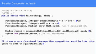Function Composition in Java-8
//F(x) = √(x^2 + 5x + 6)
//F(2) = ?
public static void main(String[] args) {
Function<Integer, Integer> squareAndMult5 = x -> x*x + 5*x;
Function<Integer, Integer> add6 = x -> x+6;
Function<Integer, Double> sqrt= Math::sqrt; //x -> Math.sqrt(x);
Double result = squareAndMult5.andThen(add6).andThen(sqrt).apply(2);
System.out.println(result); //4.47213595499958
}
If it was a pure functional language then composition would be like this:
(sqrt << add6 << squareAndMult5)2
 