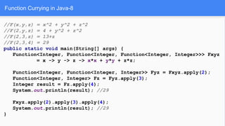 Function Currying in Java-8
//F(x,y,z) = x^2 + y^2 + z^2
//F(2,y,z) = 4 + y^2 + z^2
//F(2,3,z) = 13+z
//F(2,3,4) = 29
public static void main(String[] args) {
Function<Integer, Function<Integer, Function<Integer, Integer>>> Fxyz
= x -> y -> z -> x*x + y*y + z*z;
Function<Integer, Function<Integer, Integer>> Fyz = Fxyz.apply(2);
Function<Integer, Integer> Fz = Fyz.apply(3);
Integer result = Fz.apply(4);
System.out.println(result); //29
Fxyz.apply(2).apply(3).apply(4);
System.out.println(result); //29
}
 